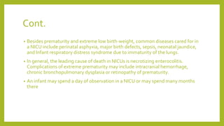 Cont.
• Besides prematurity and extreme low birth-weight, common diseases cared for in
a NICU include perinatal asphyxia, major birth defects, sepsis, neonatal jaundice,
and Infant respiratory distress syndrome due to immaturity of the lungs.
• In general, the leading cause of death in NICUs is necrotizing enterocolitis.
Complications of extreme prematurity may include intracranial hemorrhage,
chronic bronchopulmonary dysplasia or retinopathy of prematurity.
• An infant may spend a day of observation in a NICU or may spend many months
there
 