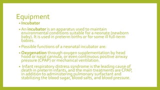 Equipment
• Incubator
• An incubator is an apparatus used to maintain
environmental conditions suitable for a neonate (newborn
baby). It is used in preterm births or for some ill full-term
babies.
• Possible functions of a neonatal incubator are:
• Oxygenation through oxygen supplementation by head
hood or nasal cannula, or even continuous positive airway
pressure (CPAP) or mechanical ventilation.
• Infant respiratory distress syndrome is the leading cause of
death in preterm infants,and the main treatments are CPAP,
in addition to administering pulmonary surfactant and
stabilizing the blood sugar, blood salts, and blood pressure.
 