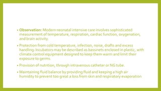 • Observation: Modern neonatal intensive care involves sophisticated
measurement of temperature, respiration, cardiac function, oxygenation,
and brain activity.
• Protection from cold temperature, infection, noise, drafts and excess
handling:Incubators may be described as bassinets enclosed in plastic, with
climate control equipment designed to keep them warm and limit their
exposure to germs.
• Provision of nutrition, through intravenous catheter or NG tube.
• Maintaining fluid balance by providing fluid and keeping a high air
humidity to prevent too great a loss from skin and respiratory evaporation
 