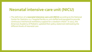 Neonatal intensive-care unit (NICU)
• The definition of a neonatal intensive-care unit (NICU) according to the National
Center for Statistics is a "hospital facility or unit staffed and equipped to provide
continuous mechanical ventilatory support for a newborn infant". In 2012, the
American Academy of Pediatric updated their policy statement delineating the
different levels of neonatal care
 