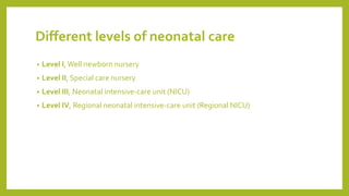 Different levels of neonatal care
• Level I, Well newborn nursery
• Level II, Special care nursery
• Level III, Neonatal intensive-care unit (NICU)
• Level IV, Regional neonatal intensive-care unit (Regional NICU)
 