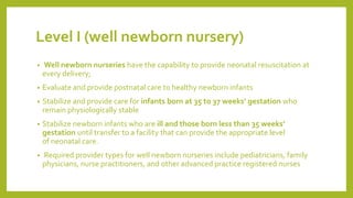 Level I (well newborn nursery)
• Well newborn nurseries have the capability to provide neonatal resuscitation at
every delivery;
• Evaluate and provide postnatal care to healthy newborn infants
• Stabilize and provide care for infants born at 35 to 37 weeks’ gestation who
remain physiologically stable
• Stabilize newborn infants who are ill and those born less than 35 weeks’
gestation until transfer to a facility that can provide the appropriate level
of neonatal care.
• Required provider types for well newborn nurseries include pediatricians, family
physicians, nurse practitioners, and other advanced practice registered nurses
 
