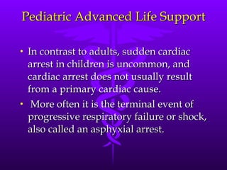 Pediatric Advanced Life Support In contrast to adults, sudden cardiac arrest in children is uncommon, and cardiac arrest does not usually result from a primary cardiac cause. More often it is the terminal event of progressive respiratory failure or shock, also called an asphyxial arrest. 
