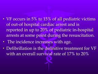 VF occurs in 5% to 15% of all pediatric victims of out-of hospital cardiac arrest and is reported in up to 20% of pediatric in-hospital arrests at some point during the resuscitation. The incidence increases with age. Defibrillation is the definitive treatment for VF with an overall survival rate of 17% to 20% 