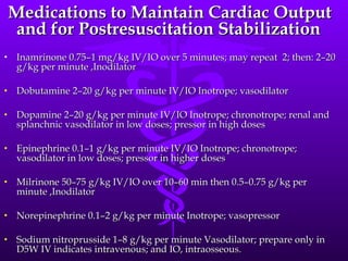 Medications to Maintain Cardiac Output and for Postresuscitation Stabilization Inamrinone 0.75–1 mg/kg IV/IO over 5 minutes; may repeat  2; then: 2–20 g/kg per minute ,Inodilator Dobutamine 2–20 g/kg per minute IV/IO Inotrope; vasodilator Dopamine 2–20 g/kg per minute IV/IO Inotrope; chronotrope; renal and splanchnic vasodilator in low doses; pressor in high doses Epinephrine 0.1–1 g/kg per minute IV/IO Inotrope; chronotrope; vasodilator in low doses; pressor in higher doses Milrinone 50–75 g/kg IV/IO over 10–60 min then 0.5–0.75 g/kg per minute ,Inodilator Norepinephrine 0.1–2 g/kg per minute Inotrope; vasopressor Sodium nitroprusside 1–8 g/kg per minute Vasodilator; prepare only in D5W IV indicates intravenous; and IO, intraosseous. 