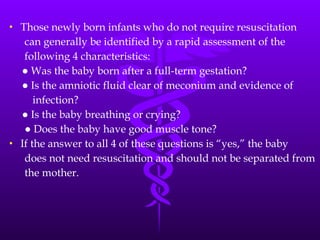 Those newly born infants who do not require resuscitation can generally be identified by a rapid assessment of the following 4 characteristics: ●  Was the baby born after a full-term gestation? ●  Is the amniotic fluid clear of meconium and evidence of infection? ●  Is the baby breathing or crying? ●  Does the baby have good muscle tone? If the answer to all 4 of these questions is “yes,” the baby does not need resuscitation and should not be separated from the mother. 