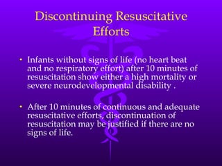 Discontinuing Resuscitative Efforts Infants without signs of life (no heart beat and no respiratory effort) after 10 minutes of resuscitation show either a high mortality or severe neurodevelopmental disability . After 10 minutes of continuous and adequate resuscitative efforts, discontinuation of resuscitation may be justified if there are no signs of life. 