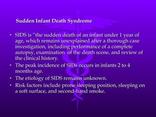 Sudden Infant Death Syndrome SIDS is “the sudden death of an infant under 1 year of age, which remains unexplained after a thorough case investigation, including performance of a complete autopsy, examination  of the death scene, and review of the clinical history. The peak incidence of SIDs occurs in infants 2 to 4 months age.  The etiology of SIDS remains unknown. Risk factors include prone sleeping position, sleeping on a soft surface, and second-hand smoke. 