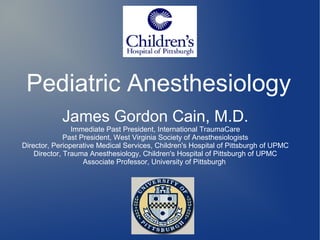 Pediatric Anesthesiology
James Gordon Cain, M.D.
Immediate Past President, International TraumaCare
Past President, West Virginia Society of Anesthesiologists
Director, Perioperative Medical Services, Children's Hospital of Pittsburgh of UPMC
Director, Trauma Anesthesiology, Children's Hospital of Pittsburgh of UPMC
Associate Professor, University of Pittsburgh
 