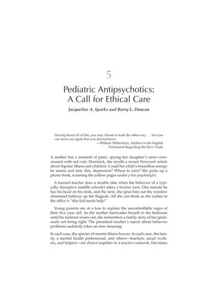 5
        Pediatric Antipsychotics:
         A Call for Ethical Care
           Jacqueline A. Sparks and Barry L. Duncan




  Having heard all of this, you may choose to look the other way . . . but you
  can never say again that you did not know.
                                —William Wilberforce, Address to the English
                                       Parliament Regarding the Slave Trade


A mother has a moment of panic, spying her daughter’s arms criss-
crossed with red cuts. Heartsick, she recalls a recent Newsweek article
about bipolar illness and children. Could her child’s boundless energy
be mania and now this, depression? Where to turn? She picks up a
phone book, scanning the yellow pages under p for psychologist.
  A harried teacher does a double take when the behavior of a typi-
cally disruptive middle schooler takes a bizarre turn. One minute he
has his head on his desk, and the next, she spies him out the window
shimmied halfway up the ﬂagpole. All she can think as she rushes to
the ofﬁce is “this kid needs help!”
  Young parents are at a loss to explain the uncontrollable rages of
their ﬁve year old. As the mother barricades herself in the bedroom
until his tantrum wears out, she remembers a family story of her great-
uncle not being right. The preschool teacher’s report about behavior
problems suddenly takes on new meaning.
In each case, the specter of mental illness hovers. In each case, the fam-
ily, a mental health professional, and others—teachers, social work-
ers, and helpers—are drawn together in a reactive network. Decisions
 