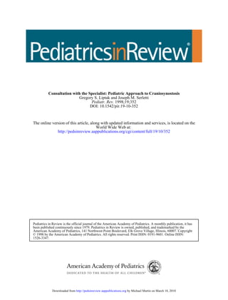 DOI: 10.1542/pir.19-10-352
1998;19;352Pediatr. Rev.
Gregory S. Liptak and Joseph M. Serletti
Consultation with the Specialist: Pediatric Approach to Craniosynostosis
http://pedsinreview.aappublications.org/cgi/content/full/19/10/352
World Wide Web at:
The online version of this article, along with updated information and services, is located on the
1526-3347.
© 1998 by the American Academy of Pediatrics. All rights reserved. Print ISSN: 0191-9601. Online ISSN:
American Academy of Pediatrics, 141 Northwest Point Boulevard, Elk Grove Village, Illinois, 60007. Copyright
been published continuously since 1979. Pediatrics in Review is owned, published, and trademarked by the
Pediatrics in Review is the official journal of the American Academy of Pediatrics. A monthly publication, it has
by Michael Martin on March 18, 2010http://pedsinreview.aappublications.orgDownloaded from
 