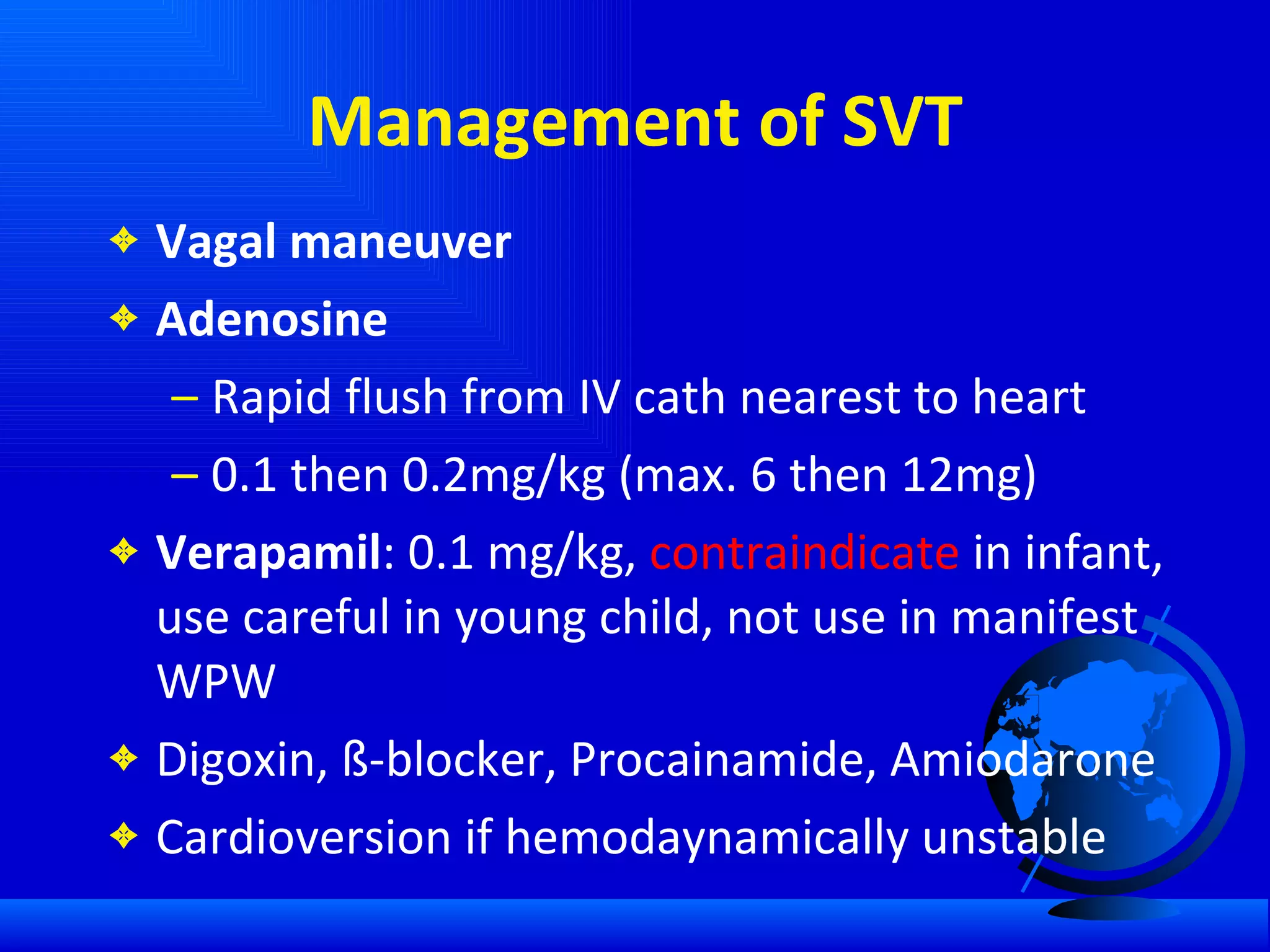 Management of SVT Vagal maneuver Adenosine Rapid flush from IV cath nearest to heart 0.1 then 0.2mg/kg (max. 6 then 12mg) Verapamil : 0.1 mg/kg,  contraindicate  in infant, use careful in young child, not use in manifest WPW Digoxin, ß-blocker, Procainamide, Amiodarone  Cardioversion if hemodaynamically unstable 