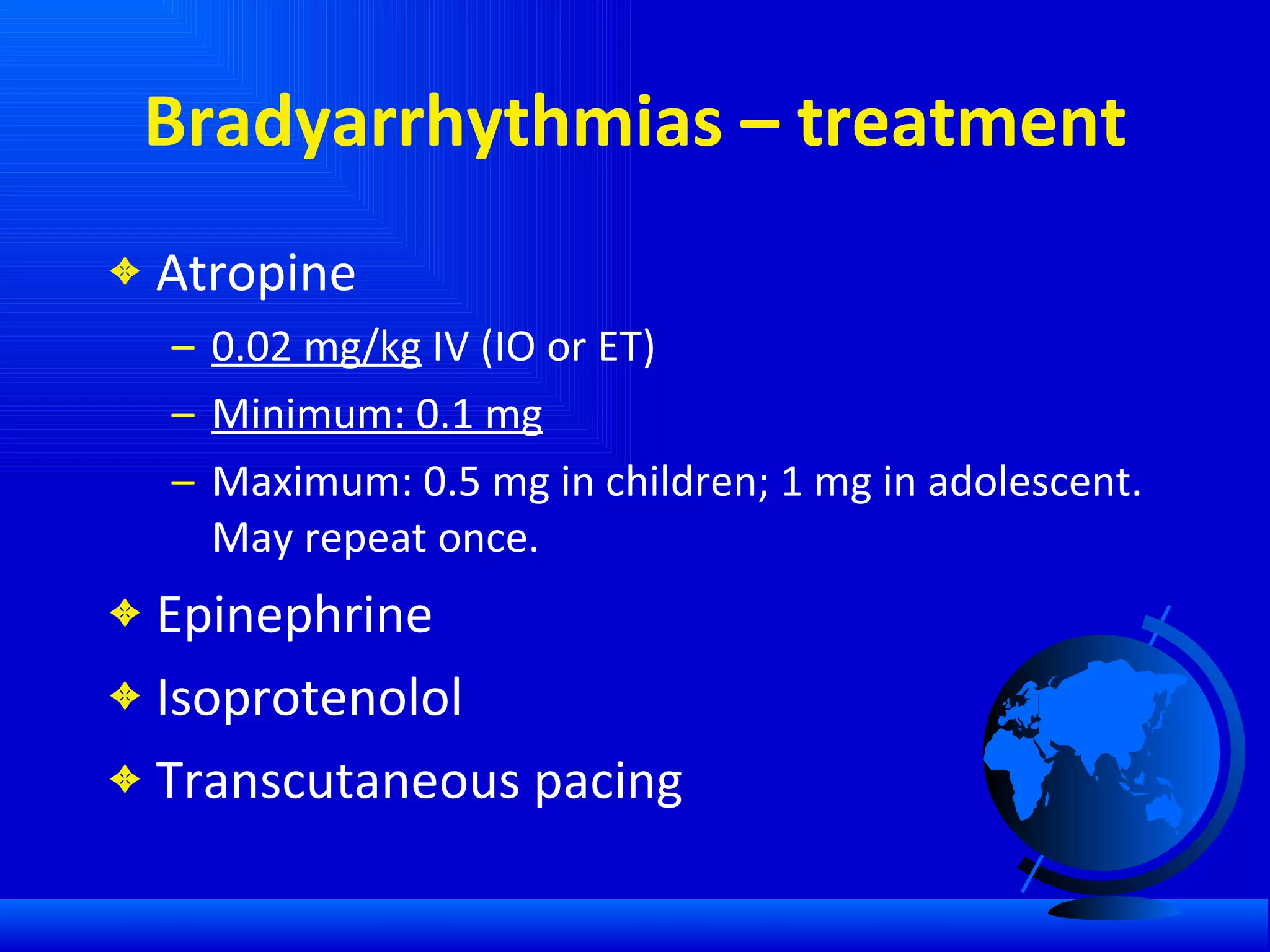 Bradyarrhythmias – treatment Atropine 0.02 mg/kg  IV (IO or ET) Minimum: 0.1 mg Maximum: 0.5 mg in children; 1 mg in adolescent. May repeat once. Epinephrine Isoprotenolol Transcutaneous pacing 