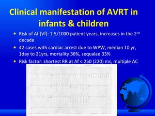 Clinical manifestation of AVRT in infants & children Risk of Af (Vf): 1.5/1000 patient years, increases in the 2 nd  decade 42 cases with cardiac arrest due to WPW, median 10 yr, 1day to 21yrs, mortality 36%, sequalae 33% Risk factor: shortest RR at Af < 250 (220) ms, multiple AC ,  