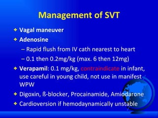 Management of SVT Vagal maneuver Adenosine Rapid flush from IV cath nearest to heart 0.1 then 0.2mg/kg (max. 6 then 12mg) Verapamil : 0.1 mg/kg,  contraindicate  in infant, use careful in young child, not use in manifest WPW Digoxin, ß-blocker, Procainamide, Amiodarone  Cardioversion if hemodaynamically unstable 
