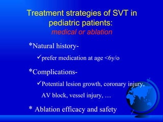 Treatment strategies of SVT in pediatric patients:  medical or ablation * Natural history-  prefer medication at age <6y/o * Complications- Potential lesion growth, coronary injury,    AV block, vessel injury, … *  Ablation efficacy and safety 