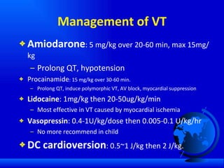 Management of VT Amiodarone : 5 mg/kg over 20-60 min, max 15mg/kg Prolong QT, hypotension Procainamide : 15 mg/kg over 30-60 min.  Prolong QT, induce polymorphic VT, AV block, myocardial suppression Lidocaine : 1mg/kg then 20-50ug/kg/min Most effective in VT caused by myocardial ischemia Vasopressin : 0.4-1U/kg/dose then 0.005-0.1 U/kg/hr No more recommend in child DC cardioversion : 0.5~1 J/kg then 2 J/kg. 