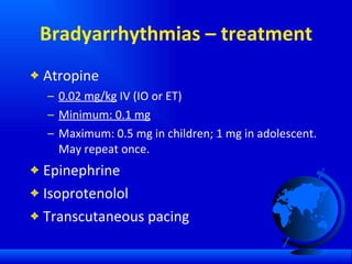 Bradyarrhythmias – treatment Atropine 0.02 mg/kg  IV (IO or ET) Minimum: 0.1 mg Maximum: 0.5 mg in children; 1 mg in adolescent. May repeat once. Epinephrine Isoprotenolol Transcutaneous pacing 