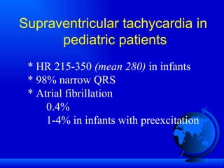 Supraventricular tachycardia in pediatric patients * HR 215-350  (mean 280)  in infants * 98% narrow QRS * Atrial fibrillation 0.4% 1-4% in infants with preexcitation 