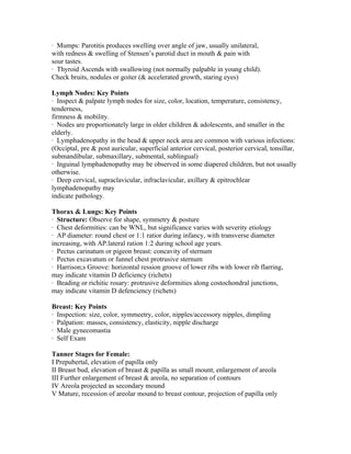 · Mumps: Parotitis produces swelling over angle of jaw, usually unilateral,
with redness & swelling of Stensen’s parotid duct in mouth & pain with
sour tastes.
· Thyroid Ascends with swallowing (not normally palpable in young child).
Check bruits, nodules or goiter (& accelerated growth, staring eyes)

Lymph Nodes: Key Points
· Inspect & palpate lymph nodes for size, color, location, temperature, consistency,
tenderness,
firmness & mobility.
· Nodes are proportionately large in older children & adolescents, and smaller in the
elderly.
· Lymphadenopathy in the head & upper neck area are common with various infections:
(Occiptal, pre & post auricular, superficial anterior cervical, posterior cervical, tonsillar,
submandibular, submaxillary, submental, sublingual)
· Inguinal lymphadenopathy may be observed in some diapered children, but not usually
otherwise.
· Deep cervical, supraclavicular, infraclavicular, axillary & epitrochlear
lymphadenopathy may
indicate pathology.

Thorax & Lungs: Key Points
· Structure: Observe for shape, symmetry & posture
· Chest deformities: can be WNL, but significance varies with severity etiology
· AP diameter: round chest or 1:1 ratior during infancy, with transverse diameter
increasing, with AP:lateral ration 1:2 during school age years.
· Pectus carinatum or pigeon breast: concavity of sternum
· Pectus excavatum or funnel chest protrusive sternum
· Harrison;s Groove: horizontal ression groove of lower ribs with lower rib flarring,
may indicate vitamin D deficiency (richets)
· Beading or richitic rosary: protrusive deformities along costochondral junctions,
may indicate vitamin D defenciency (richets)

Breast: Key Points
· Inspection: size, color, symmeetry, color, nipples/accessory nipples, dimpling
· Palpation: masses, consistency, elasticity, nipple discharge
· Male gynecomastia
· Self Exam

Tanner Stages for Female:
I Prepubertal, elevation of papilla only
II Breast bud, elevation of breast & papilla as small mount, enlargement of areola
III Further enlargement of breast & areola, no separation of contours
IV Areola projected as secondary mound
V Mature, recession of areolar mound to breast contour, projection of papilla only
 