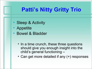 Patti’s Nitty Gritty Trio

• Sleep & Activity
• Appetite
• Bowel & Bladder

  • In a time crunch, these three questions
    should give you enough insight into the
    child’s general functioning –
  • Can get more detailed if any (+) responses
 