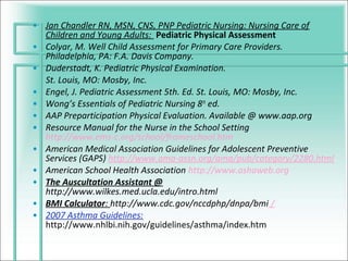 • Jan Chandler RN, MSN, CNS, PNP Pediatric Nursing: Nursing Care of
  Children and Young Adults: Pediatric Physical Assessment
• Colyar, M. Well Child Assessment for Primary Care Providers.
  Philadelphia, PA: F.A. Davis Company.
• Duderstadt, K. Pediatric Physical Examination.
  St. Louis, MO: Mosby, Inc.
• Engel, J. Pediatric Assessment 5th. Ed. St. Louis, MO: Mosby, Inc.
• Wong’s Essentials of Pediatric Nursing 8 th ed.
• AAP Preparticipation Physical Evaluation. Available @ www.aap.org
• Resource Manual for the Nurse in the School Setting
  http://www.ems-c.org/school/frameschool.htm
• American Medical Association Guidelines for Adolescent Preventive
  Services (GAPS) http://www.ama-assn.org/ama/pub/category/2280.html
• American School Health Association http://www.ashaweb.org
• The Auscultation Assistant @
  http://www.wilkes.med.ucla.edu/intro.html
• BMI Calculator: http://www.cdc.gov/nccdphp/dnpa/bmi /
• 2007 Asthma Guidelines:
  http://www.nhlbi.nih.gov/guidelines/asthma/index.htm
 