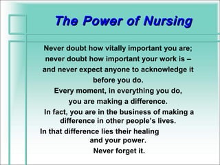 The Power of Nursing

 Never doubt how vitally important you are;
  never doubt how important your work is –
 and never expect anyone to acknowledge it
                 before you do.
     Every moment, in everything you do,
         you are making a difference.
 In fact, you are in the business of making a
      difference in other people’s lives.
In that difference lies their healing
                and your power.
                 Never forget it.
 