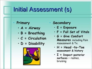 Initial Assessment (s)

• Primary            • Secondary
   • A = Airway        • E = Exposure
   • B = Breathing     • F = Full Set of Vitals
                       • G = Give Comfort
   • C = Circulation     Measures including Pain
   • D = Disability      Assessment & Tx.
                         • H = Head –to-Toe
                           assessment & history
                         • I = Inspect posterior
                           surfaces – rashes,
                           bruising
 