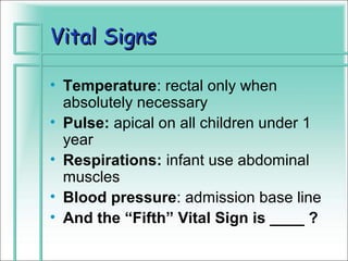 Vital Signs

• Temperature: rectal only when
  absolutely necessary
• Pulse: apical on all children under 1
  year
• Respirations: infant use abdominal
  muscles
• Blood pressure: admission base line
• And the “Fifth” Vital Sign is ____ ?
 