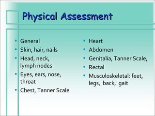 Physical Assessment

• General               •   Heart
• Skin, hair, nails     •   Abdomen
• Head, neck,           •   Genitalia, Tanner Scale,
  lymph nodes           •   Rectal
• Eyes, ears, nose,     •   Musculoskeletal: feet,
  throat                    legs, back, gait
• Chest, Tanner Scale
 