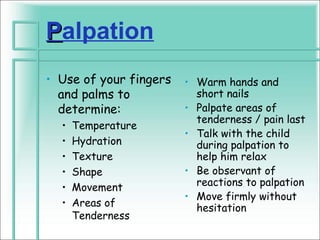 Palpation
• Use of your fingers   • Warm hands and
  and palms to            short nails
  determine:            • Palpate areas of
                          tenderness / pain last
  •   Temperature
                        • Talk with the child
  •   Hydration           during palpation to
  •   Texture             help him relax
  •   Shape             • Be observant of
  •   Movement            reactions to palpation
                        • Move firmly without
  •   Areas of            hesitation
      Tenderness
 