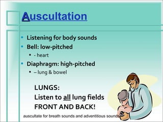 Auscultation
• Listening for body sounds
• Bell: low-pitched
  • - heart
• Diaphragm: high-pitched
  • – lung & bowel


     LUNGS:
     Listen to all lung fields
     FRONT AND BACK!
auscultate for breath sounds and adventitious sounds
 