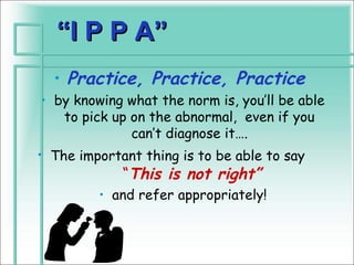“I P P A”
  • Practice, Practice, Practice
• by knowing what the norm is, you’ll be able
   to pick up on the abnormal, even if you
              can’t diagnose it….
• The important thing is to be able to say
             “This is not right”
         • and refer appropriately!
 