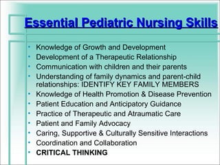 Essential Pediatric Nursing Skills
•   Knowledge of Growth and Development
•   Development of a Therapeutic Relationship
•   Communication with children and their parents
•   Understanding of family dynamics and parent-child
    relationships: IDENTIFY KEY FAMILY MEMBERS
•   Knowledge of Health Promotion & Disease Prevention
•   Patient Education and Anticipatory Guidance
•   Practice of Therapeutic and Atraumatic Care
•   Patient and Family Advocacy
•   Caring, Supportive & Culturally Sensitive Interactions
•   Coordination and Collaboration
•   CRITICAL THINKING
 