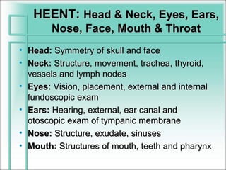 HEENT: Head & Neck, Eyes, Ears,
        Nose, Face, Mouth & Throat
• Head: Symmetry of skull and face
• Neck: Structure, movement, trachea, thyroid,
  vessels and lymph nodes
• Eyes: Vision, placement, external and internal
  fundoscopic exam
• Ears: Hearing, external, ear canal and
  otoscopic exam of tympanic membrane
• Nose: Structure, exudate, sinuses
• Mouth: Structures of mouth, teeth and pharynx
 
