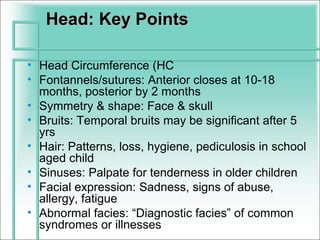 Head: Key Points

• Head Circumference (HC
• Fontannels/sutures: Anterior closes at 10-18
  months, posterior by 2 months
• Symmetry & shape: Face & skull
• Bruits: Temporal bruits may be significant after 5
  yrs
• Hair: Patterns, loss, hygiene, pediculosis in school
  aged child
• Sinuses: Palpate for tenderness in older children
• Facial expression: Sadness, signs of abuse,
  allergy, fatigue
• Abnormal facies: “Diagnostic facies” of common
  syndromes or illnesses
 
