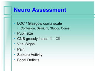 Neuro Assessment

• LOC / Glasgow coma scale
    • Confusion, Delirium, Stupor, Coma
•   Pupil size
•   CNS grossly intact: II – XII
•   Vital Signs
•   Pain
•   Seizure Activity
•   Focal Deficits
 
