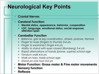 Neurological Key Points
  • Cranial Nerves
  • Cerebral Function:
      • Mental status, appearance, behavior, cooperation
      • LOC, language, emotional status, social response,
        attention span
  • Cerebellar Function
      •   Balance, gait & leg coordination, ataxia, posture, tremors
      •   Finger to nose (fingers to thumb) 3-4 yrs
      •   Finger to examiner's finger 4-6 yrs
      •   Ability to stand with eyes closed (Romberg) 3-4 yrs
      •   Rapid alternations of hands (prone, supine) school age
      •   Tandum walk 4-6 yrs
      •   Walk on toes, heels school age
      •   Stand on one foot 3-6 yrs
  •   Motor Function: Gross motor & Fine motor movements
  •   Sensory function
  •   Reflexes
 