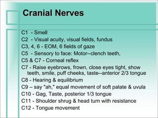 Cranial Nerves

C1 - Smell
C2 - Visual acuity, visual fields, fundus
C3, 4, 6 - EOM, 6 fields of gaze
C5 - Sensory to face: Motor--clench teeth,
C5 & C7 - Corneal reflex
C7 - Raise eyebrows, frown, close eyes tight, show
  teeth, smile, puff cheeks, taste--anterior 2/3 tongue
C8 - Hearing & equilibrium
C9 – say "ah," equal movement of soft palate & uvula
C10 - Gag, Taste, posterior 1/3 tongue
C11 - Shoulder shrug & head turn with resistance
C12 - Tongue movement
 