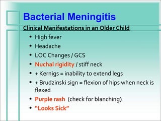 Bacterial Meningitis
Clinical Manifestations in an Older Child
   • High fever
   • Headache
   • LOC Changes / GCS
   • Nuchal rigidity / stiff neck
   • + Kernigs = inability to extend legs
   • + Brudzinski sign = flexion of hips when neck is
     flexed
   • Purple rash (check for blanching)
   • “Looks Sick”
 