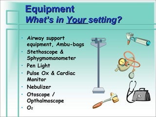 Equipment
 What’s in Your setting?
• Airway support
  equipment, Ambu-bags
• Stethoscope &
  Sphygmomanometer
• Pen Light
• Pulse Ox & Cardiac
  Monitor
• Nebulizer
• Otoscope /
  Opthalmoscope
• O2
 