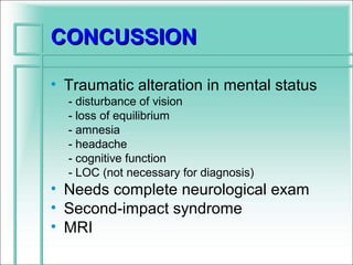 CONCUSSION

• Traumatic alteration in mental status
  - disturbance of vision
  - loss of equilibrium
  - amnesia
  - headache
  - cognitive function
  - LOC (not necessary for diagnosis)
• Needs complete neurological exam
• Second-impact syndrome
• MRI
 