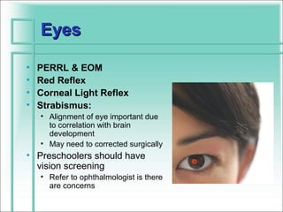 Eyes

•   PERRL & EOM
•   Red Reflex
•   Corneal Light Reflex
•   Strabismus:
    • Alignment of eye important due
      to correlation with brain
      development
    • May need to corrected surgically
• Preschoolers should have
                                          o
  vision screening
    • Refer to ophthalmologist is there
      are concerns
 