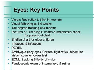 Eyes: Key Points
•   Vision: Red reflex & blink in neonate
•   Visual following at 5-6 weeks
•   180 degree tracking at 4 months
•   Pictures or Tumbling E charts & strabismus check
               for preschool child
•   Snellen chart for older children
•   Irritations & infections
•   PERRL
•   Amblyopia (lazy eye): Corneal light reflex, binocular
    vision, cover-uncover test
•   EOMs: tracking 6 fields of vision
•   Fundoscopic exam of internal eye & retina
 