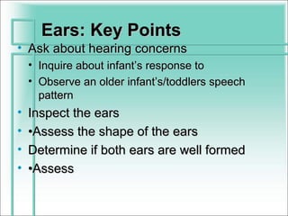 Ears: Key Points
• Ask about hearing concerns
    • Inquire about infant’s response to
    • Observe an older infant’s/toddlers speech
      pattern
•   Inspect the ears
•   •Assess the shape of the ears
•   Determine if both ears are well formed
•   •Assess
 