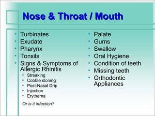 Nose & Throat / Mouth
•   Turbinates            •   Palate
•   Exudate               •   Gums
•   Pharynx               •   Swallow
•   Tonsils               •   Oral Hygiene
•   Signs & Symptoms of   •   Condition of teeth
    Allergic Rhinitis     •   Missing teeth
    •   Streaking
    •   Cobble stoning
                          •   Orthodontic
    •   Post-Nasal Drip       Appliances
    •   Injection
    •   Erythema
    Or is it infection?
 