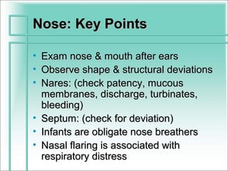 Nose: Key Points

• Exam nose & mouth after ears
• Observe shape & structural deviations
• Nares: (check patency, mucous
  membranes, discharge, turbinates,
  bleeding)
• Septum: (check for deviation)
• Infants are obligate nose breathers
• Nasal flaring is associated with
  respiratory distress
 
