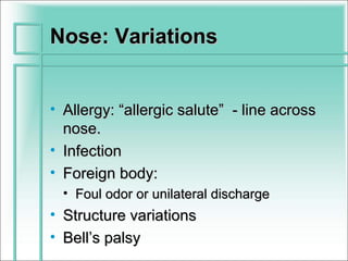 Nose: Variations


• Allergy: “allergic salute” - line across
  nose.
• Infection
• Foreign body:
  • Foul odor or unilateral discharge
• Structure variations
• Bell’s palsy
 