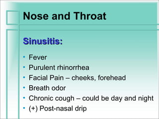 Nose and Throat

Sinusitis:
•   Fever
•   Purulent rhinorrhea
•   Facial Pain – cheeks, forehead
•   Breath odor
•   Chronic cough – could be day and night
•   (+) Post-nasal drip
 