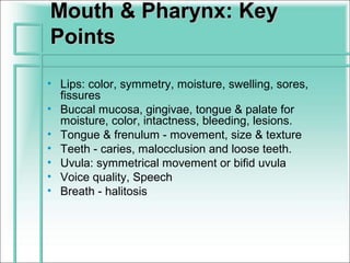 Mouth & Pharynx: Key
Points

• Lips: color, symmetry, moisture, swelling, sores,
  fissures
• Buccal mucosa, gingivae, tongue & palate for
  moisture, color, intactness, bleeding, lesions.
• Tongue & frenulum - movement, size & texture
• Teeth - caries, malocclusion and loose teeth.
• Uvula: symmetrical movement or bifid uvula
• Voice quality, Speech
• Breath - halitosis
 